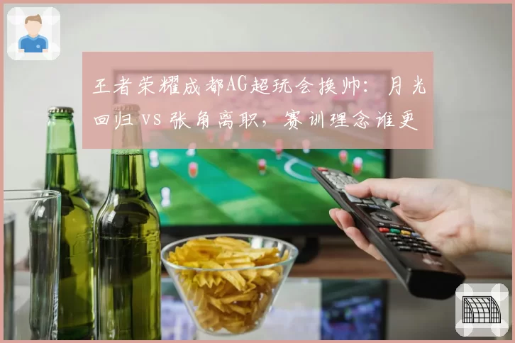 王者荣耀成都AG超玩会换帅:月光回归 vs 张角离职,赛训理念谁更适合?