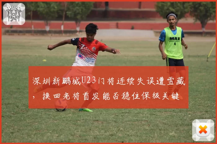 深圳新鹏城U23门将连续失误遭雪藏,换回老将首发能否稳住保级关键战军心?