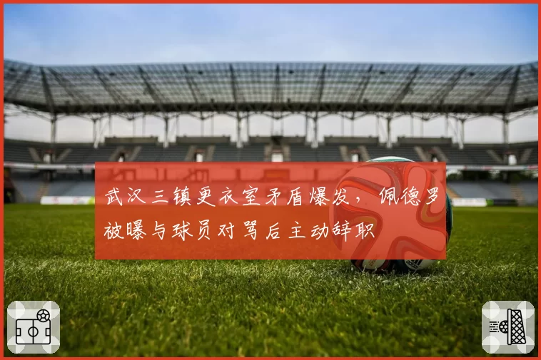 武汉三镇更衣室矛盾爆发,佩德罗被曝与球员对骂后主动辞职
