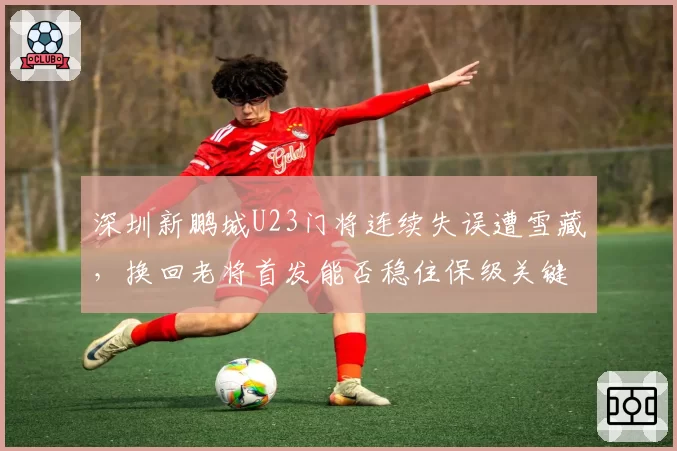 深圳新鹏城U23门将连续失误遭雪藏,换回老将首发能否稳住保级关键战军心?
