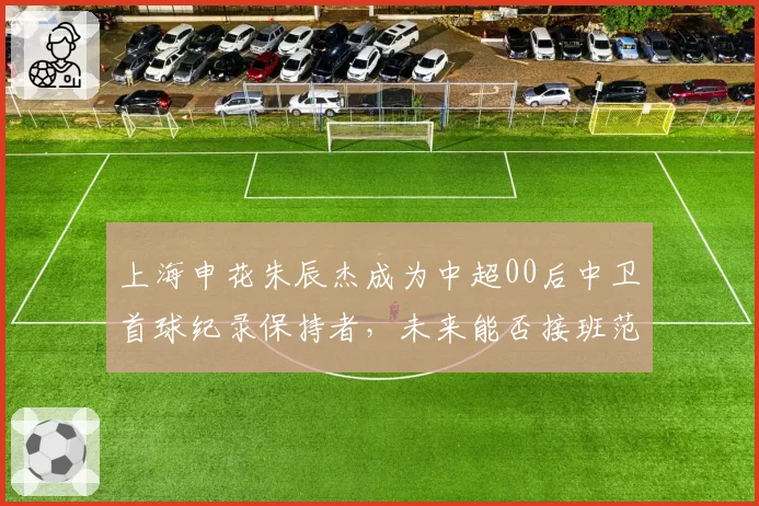 上海申花朱辰杰成为中超00后中卫首球纪录保持者，未来能否接班范志毅？