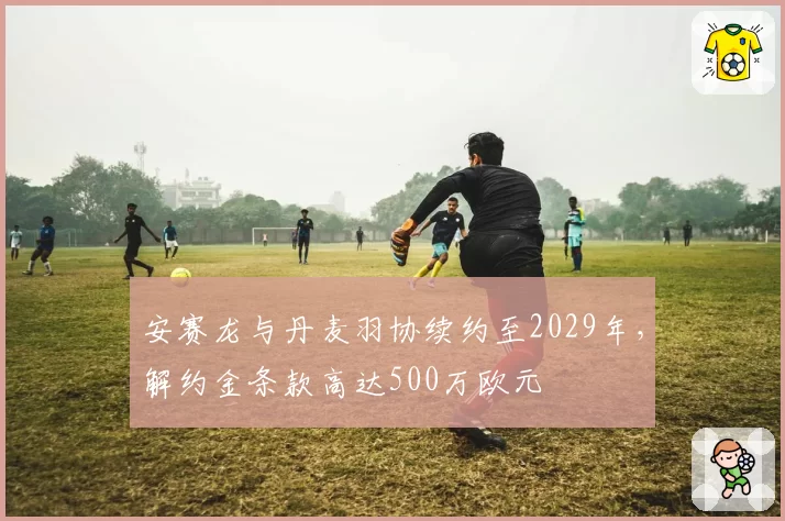 安赛龙与丹麦羽协续约至2029年，解约金条款高达500万欧元