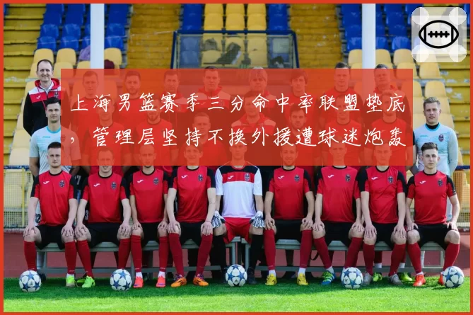 上海男篮赛季三分命中率联盟垫底，管理层坚持不换外援遭球迷炮轰