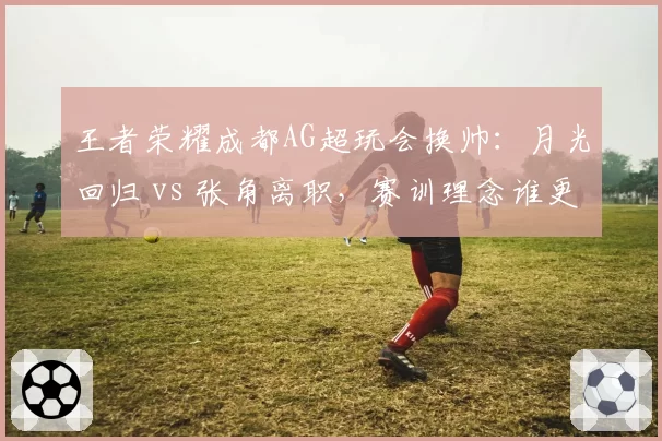 王者荣耀成都AG超玩会换帅:月光回归 vs 张角离职,赛训理念谁更适合?