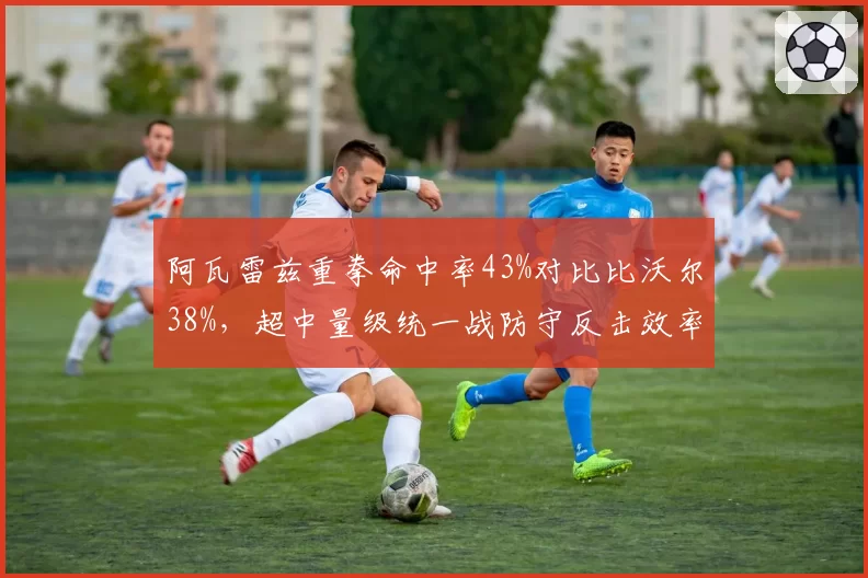 阿瓦雷兹重拳命中率43%对比比沃尔38%,超中量级统一战防守反击效率定胜负