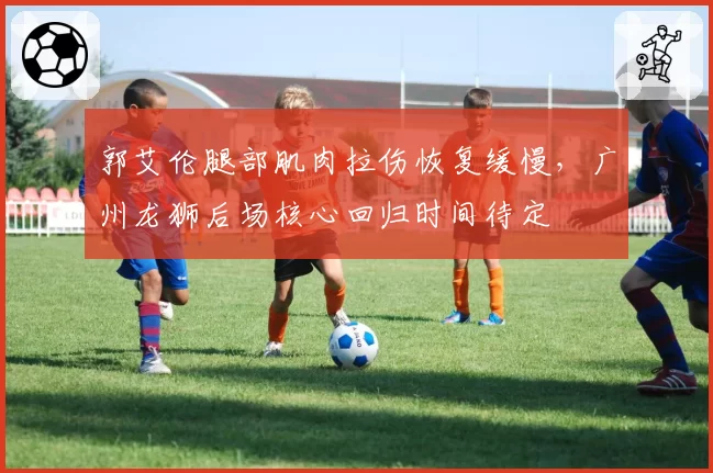 郭艾伦腿部肌肉拉伤恢复缓慢,广州龙狮后场核心回归时间待定