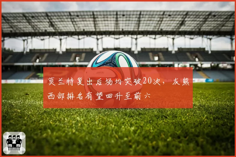莫兰特复出后场均突破20次,灰熊西部排名有望回升至前六