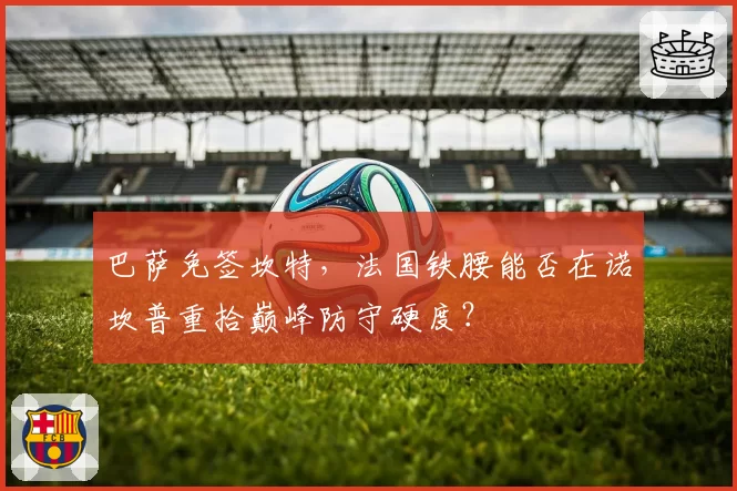 巴萨免签坎特,法国铁腰能否在诺坎普重拾巅峰防守硬度?