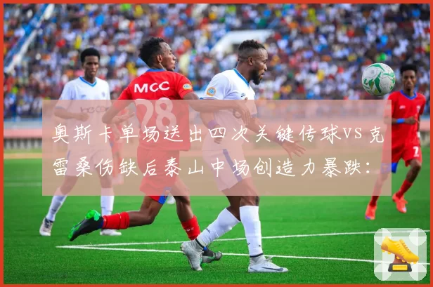 奥斯卡单场送出四次关键传球vs克雷桑伤缺后泰山中场创造力暴跌：核心依赖度对比