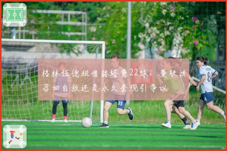格林伍德租借赫塔费22球,曼联该召回自救还是永久套现引争议
