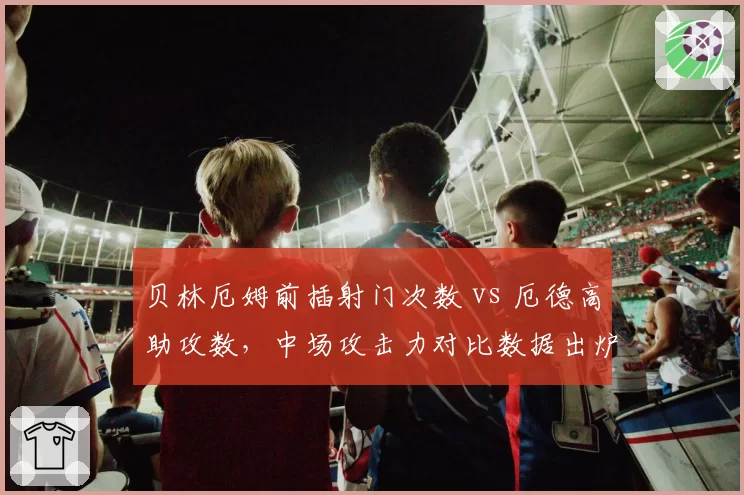 贝林厄姆前插射门次数 vs 厄德高助攻数,中场攻击力对比数据出炉
