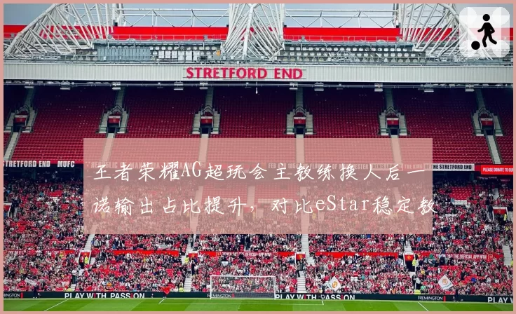 王者荣耀AG超玩会主教练换人后一诺输出占比提升，对比eStar稳定教练组花海数据下滑