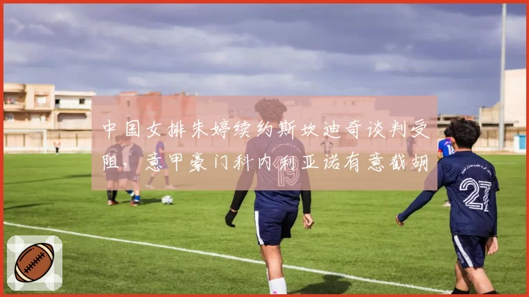 中国女排朱婷续约斯坎迪奇谈判受阻，意甲豪门科内利亚诺有意截胡？