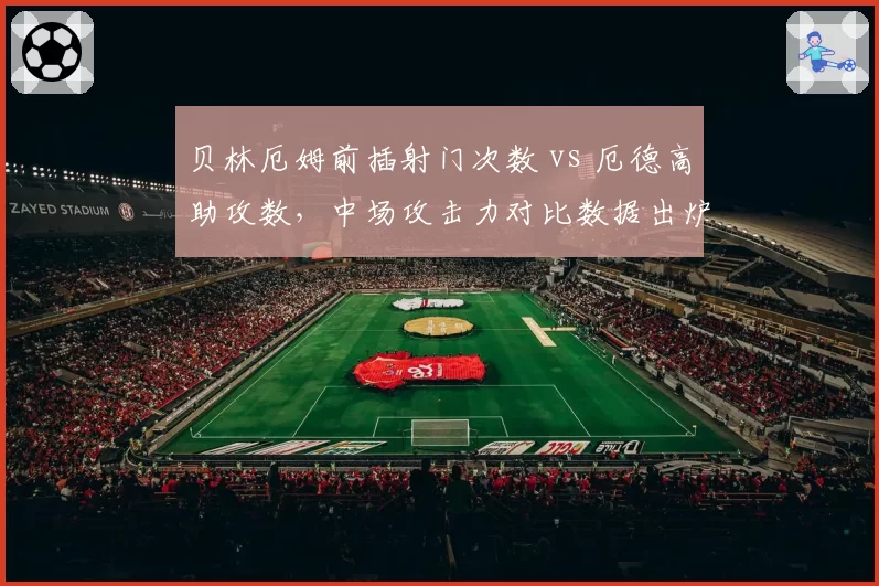 贝林厄姆前插射门次数 vs 厄德高助攻数,中场攻击力对比数据出炉