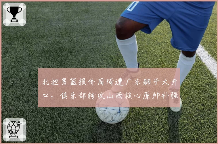 北控男篮报价周琦遭广东狮子大开口，俱乐部转攻山西核心原帅补强外线