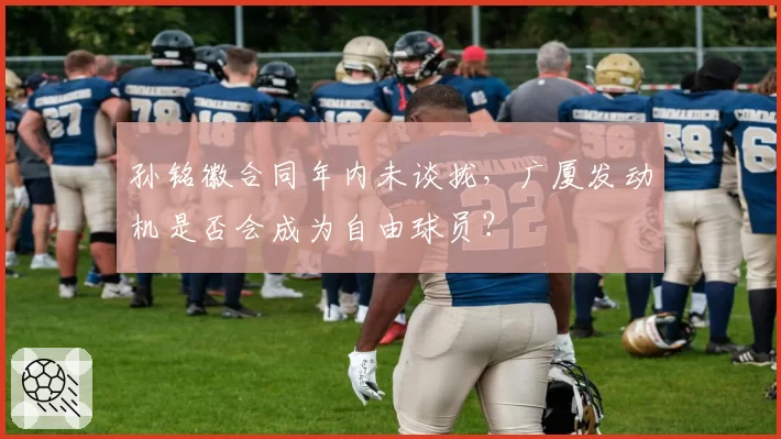 孙铭徽合同年内未谈拢，广厦发动机是否会成为自由球员？