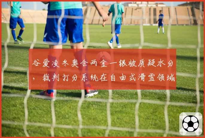 谷爱凌冬奥会两金一银被质疑水分,裁判打分系统在自由式滑雪领域遭吐槽