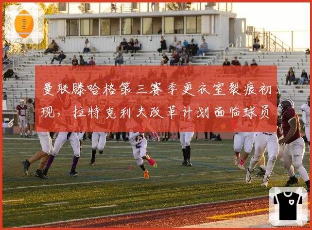 曼联滕哈格第三赛季更衣室裂痕初现，拉特克利夫改革计划面临球员抵制
