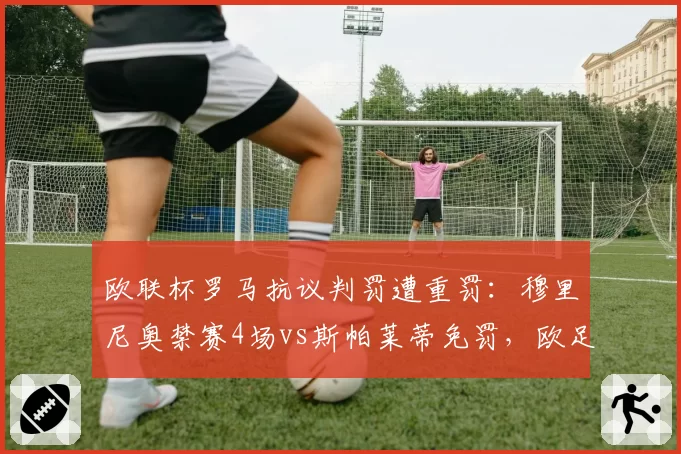 欧联杯罗马抗议判罚遭重罚：穆里尼奥禁赛4场vs斯帕莱蒂免罚，欧足联区别对待