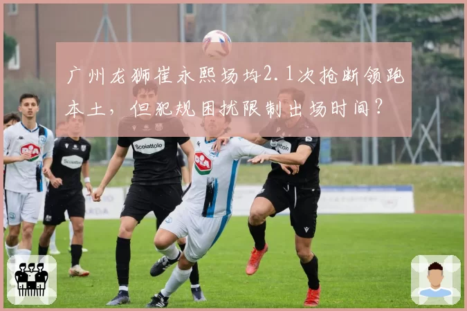 广州龙狮崔永熙场均2.1次抢断领跑本土，但犯规困扰限制出场时间？