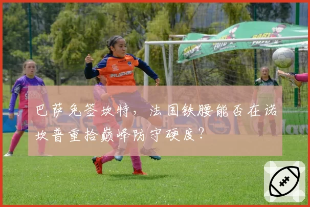 巴萨免签坎特,法国铁腰能否在诺坎普重拾巅峰防守硬度?