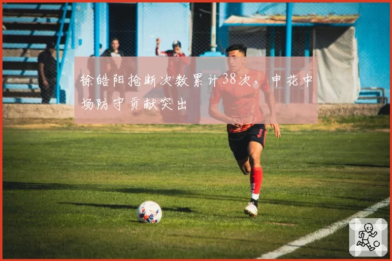 徐皓阳抢断次数累计38次,申花中场防守贡献突出