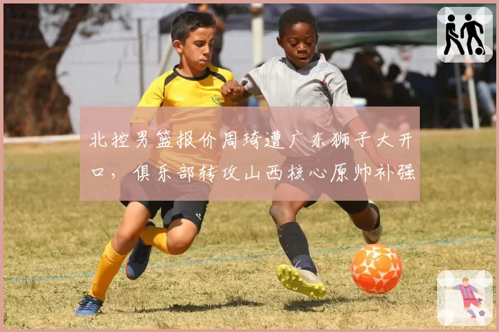 北控男篮报价周琦遭广东狮子大开口,俱乐部转攻山西核心原帅补强外线