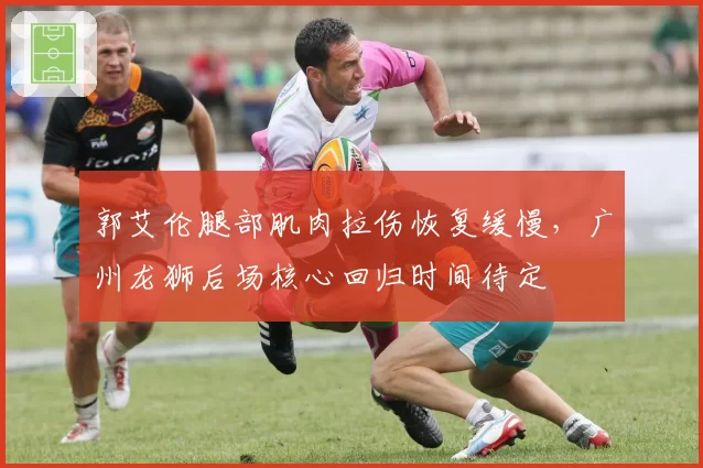 郭艾伦腿部肌肉拉伤恢复缓慢,广州龙狮后场核心回归时间待定