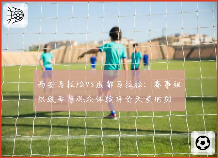 西安马拉松vs成都马拉松：赛事组织效率与观众体验评价天差地别