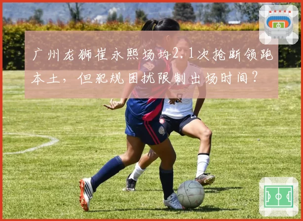 广州龙狮崔永熙场均2.1次抢断领跑本土，但犯规困扰限制出场时间？