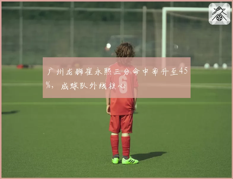 广州龙狮崔永熙三分命中率升至45%,成球队外线核心