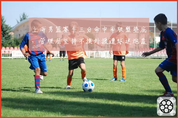 上海男篮赛季三分命中率联盟垫底，管理层坚持不换外援遭球迷炮轰