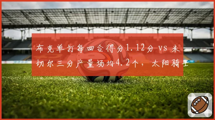 布克单打每回合得分1.12分 vs 米切尔三分产量场均4.2个，太阳骑士得分后卫火力对决