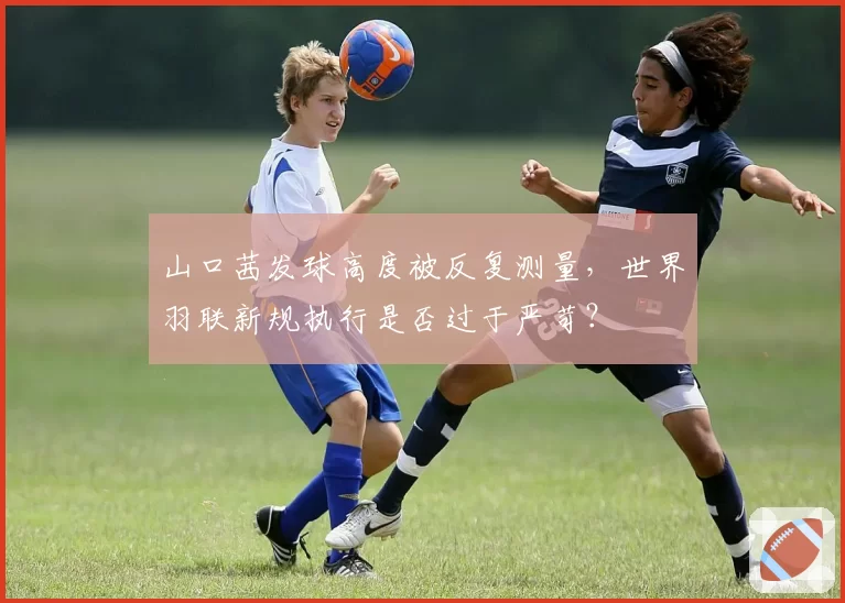 山口茜发球高度被反复测量，世界羽联新规执行是否过于严苛？