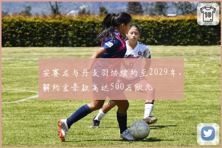 安赛龙与丹麦羽协续约至2029年，解约金条款高达500万欧元
