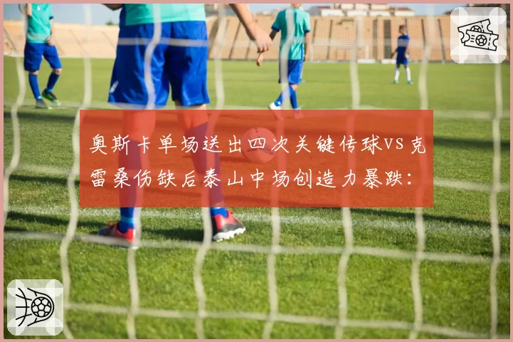 奥斯卡单场送出四次关键传球vs克雷桑伤缺后泰山中场创造力暴跌：核心依赖度对比