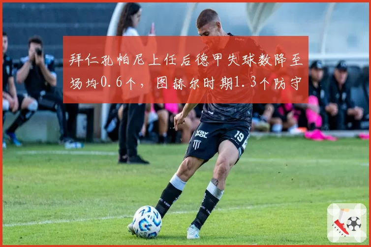 拜仁孔帕尼上任后德甲失球数降至场均0.6个，图赫尔时期1.3个防守质变显著