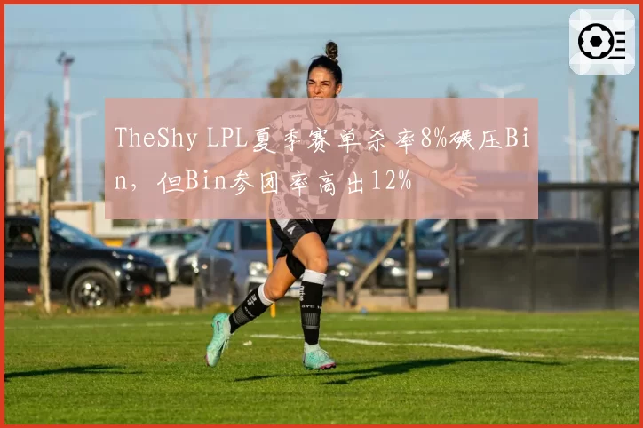 TheShy LPL夏季赛单杀率8%碾压Bin,但Bin参团率高出12%