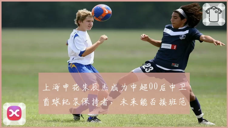 上海申花朱辰杰成为中超00后中卫首球纪录保持者，未来能否接班范志毅？